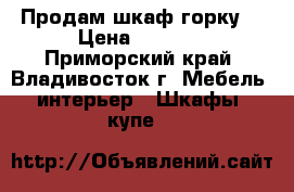 Продам шкаф горку  › Цена ­ 8 000 - Приморский край, Владивосток г. Мебель, интерьер » Шкафы, купе   